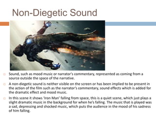 Non-Diegetic Sound







Sound, such as mood music or narrator's commentary, represented as coming from a
source outside the space of the narrative.
A non-diegetic sound is neither visible on the screen or has been implied to be present in
the action of the film such as the narrator’s commentary, sound effects which is added for
the dramatic effect and mood music.
In this scene it shows ‘Iron Man’ falling from space, this is a quiet scene, which just plays a
slight dramatic music in the background for when he’s falling. The music that is played was
a sad, depressing and shocked music, which puts the audience in the mood of his sadness
of him falling.

 