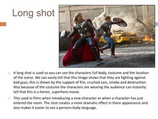 Long shot



A long shot is used so you can see the characters full body, costume and the location
of the scene. We can easily tell that this image shows that they are fighting against
bad guys, this is shown by the support of fire, crushed cars, smoke and destruction.
Also because of the costume the characters are wearing the audience can instantly
tell that this is a heroic, superhero movie.



This used in films when introducing a new character or when a character has just
entered the room. The shot creates a more dramatic effect in there appearance and
also makes it easier to see a persons body language.

 