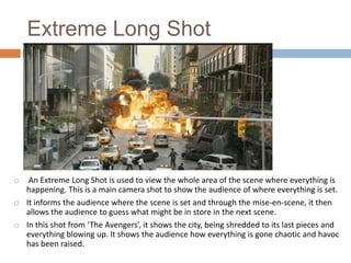 Extreme Long Shot







An Extreme Long Shot is used to view the whole area of the scene where everything is
happening. This is a main camera shot to show the audience of where everything is set.
It informs the audience where the scene is set and through the mise-en-scene, it then
allows the audience to guess what might be in store in the next scene.
In this shot from ‘The Avengers’, it shows the city, being shredded to its last pieces and
everything blowing up. It shows the audience how everything is gone chaotic and havoc
has been raised.

 