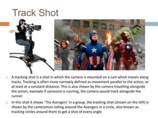 Track Shot



A tracking shot is a shot in which the camera is mounted on a cart which travels along
tracks. Tracking is often more narrowly defined as movement parallel to the action, or
at least at a constant distance. This is also shown by the camera travelling alongside
the action, example if someone is running, the camera would track alongside the
runner.



In this shot it shows ‘The Avengers’ in a group, the tracking shot (shown on the left) is
shown by the cameraman rolling around the Avengers in a circle, also known as
tracking circles around them to get a shot of every angle.

 