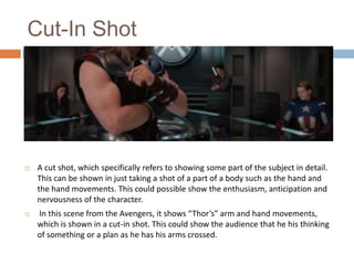 Cut-In Shot



A cut shot, which specifically refers to showing some part of the subject in detail.
This can be shown in just taking a shot of a part of a body such as the hand and
the hand movements. This could possible show the enthusiasm, anticipation and
nervousness of the character.



In this scene from the Avengers, it shows “Thor’s” arm and hand movements,
which is shown in a cut-in shot. This could show the audience that he his thinking
of something or a plan as he has his arms crossed.

 