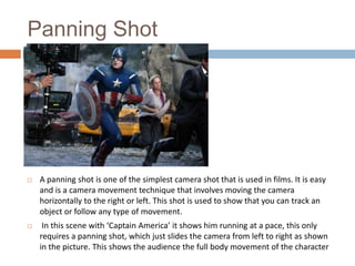 Panning Shot



A panning shot is one of the simplest camera shot that is used in films. It is easy
and is a camera movement technique that involves moving the camera
horizontally to the right or left. This shot is used to show that you can track an
object or follow any type of movement.



In this scene with ‘Captain America’ it shows him running at a pace, this only
requires a panning shot, which just slides the camera from left to right as shown
in the picture. This shows the audience the full body movement of the character

 