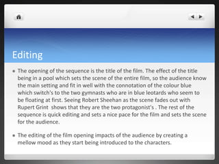 Editing
   The opening of the sequence is the title of the film. The effect of the title
    being in a pool which sets the scene of the entire film, so the audience know
    the main setting and fit in well with the connotation of the colour blue
    which switch's to the two gymnasts who are in blue leotards who seem to
    be floating at first. Seeing Robert Sheehan as the scene fades out with
    Rupert Grint shows that they are the two protagonist's . The rest of the
    sequence is quick editing and sets a nice pace for the film and sets the scene
    for the audience.

   The editing of the film opening impacts of the audience by creating a
    mellow mood as they start being introduced to the characters.
 
