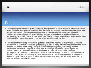 Pace
   This opening sequence has quite a fast pace, being only 3:10, the audience is introduced to the
    films two main protagonists, different location shots and obvious conventions of the genre (sex,
    drugs, teenagers). The change between scenes is fast but effective because it gives the
    audience a lot of information to absorb, but ensures that we keep in mind the two main
    protagonists and their connections to each shot. The non diegetic sound also helps set the pace
    and mood for the audience at such an early but crucial part of the film.

   The pace of the opening sequence is quite fast and as the opening is only 00:03:10, you are
    introduced to the main characters quite quickly as well as being introduced to some of the main
    themes of the film – sex, drugs, and post adolescents protagonists, the setting and the
    structure – non linear. The pace of the scenes are changed quite quickly but it gives the
    audience most of the information that they need at the start. But it keeps the main
    protagonists at the centre of the audiences mind. The non diegetic sound fits the mood of the
    film and fits the pace and editing at the start of the film. The pace is important at this point
    because it gives the first taster of what is to come in the film and the audience will instantly
    deicide whether they like it or not.
 
