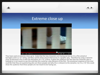 Extreme close up




They have used an extreme close up to imply that the two characters are having sex but as it is a film aimed at
teenagers and is a ‘15’ rating and they cannot show sexual intercourse in a graphic way. Therefore by using a extreme
close up because it fits in with the discretion of a ‘15’ criteria. It gives the audience the feel that the character who is
looking on is not meant to see this and that this could be a key element of the film. The emotional response of this shot
could be that they are questioning who are these people and why this is relevant to the storyline. As it is a ‘15’ this could
show the audience that these people are not meant to be having sex.
 