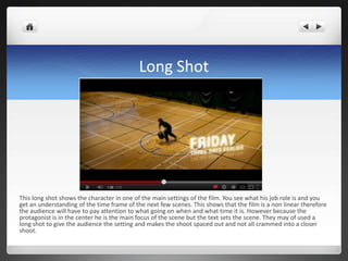 Long Shot




This long shot shows the character in one of the main settings of the film. You see what his job role is and you
get an understanding of the time frame of the next few scenes. This shows that the film is a non linear therefore
the audience will have to pay attention to what going on when and what time it is. However because the
protagonist is in the center he is the main focus of the scene but the text sets the scene. They may of used a
long shot to give the audience the setting and makes the shoot spaced out and not all crammed into a closer
shoot.
 