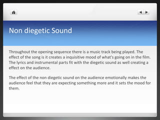 Non diegetic Sound

Throughout the opening sequence there is a music track being played. The
effect of the song is it creates a inquisitive mood of what's going on in the film.
The lyrics and instrumental parts fit with the diegetic sound as well creating a
effect on the audience.

The effect of the non diegetic sound on the audience emotionally makes the
audience feel that they are expecting something more and it sets the mood for
them.
 