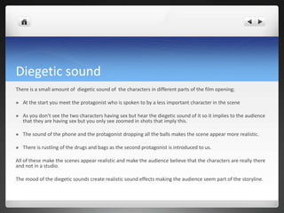 Diegetic sound
There is a small amount of diegetic sound of the characters in different parts of the film opening;

   At the start you meet the protagonist who is spoken to by a less important character in the scene

   As you don’t see the two characters having sex but hear the diegetic sound of it so it implies to the audience
    that they are having sex but you only see zoomed in shots that imply this.

   The sound of the phone and the protagonist dropping all the balls makes the scene appear more realistic.

   There is rustling of the drugs and bags as the second protagonist is introduced to us.

All of these make the scenes appear realistic and make the audience believe that the characters are really there
and not in a studio.

The mood of the diegetic sounds create realistic sound effects making the audience seem part of the storyline.
 