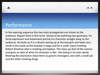 Performance
In the opening sequence the two main protagonists are shown to the
audience. Rupert Grint is first to be shown to be watching two gymnasts, his
facial expression and movement portray his character straight away to the
audience. He looks as if in a dream staring up at the two girls and looks very
small in the scene as the location is large and he is small. Upon meeting
Robert Sheehan who is smoking and topless. The close up shot of the camera
and gives an idea of what his character is like- this being in his own world.
Meeting the characters show them as generic teenagers; one with a small job
and the other smoking drugs.
 