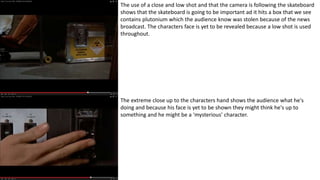 The use of a close and low shot and that the camera is following the skateboard
shows that the skateboard is going to be important ad it hits a box that we see
contains plutonium which the audience know was stolen because of the news
broadcast. The characters face is yet to be revealed because a low shot is used
throughout.
The extreme close up to the characters hand shows the audience what he's
doing and because his face is yet to be shown they might think he's up to
something and he might be a ‘mysterious’ character.
 