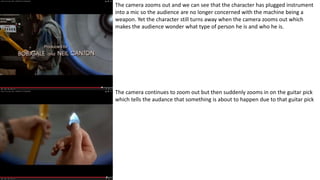 The camera zooms out and we can see that the character has plugged instrument
into a mic so the audience are no longer concerned with the machine being a
weapon. Yet the character still turns away when the camera zooms out which
makes the audience wonder what type of person he is and who he is.
The camera continues to zoom out but then suddenly zooms in on the guitar pick
which tells the audance that something is about to happen due to that guitar pick
 