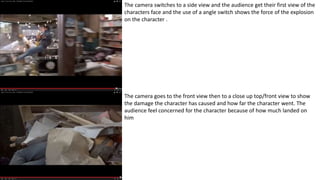 The camera switches to a side view and the audience get their first view of the
characters face and the use of a angle switch shows the force of the explosion
on the character .
The camera goes to the front view then to a close up top/front view to show
the damage the character has caused and how far the character went. The
audience feel concerned for the character because of how much landed on
him
 