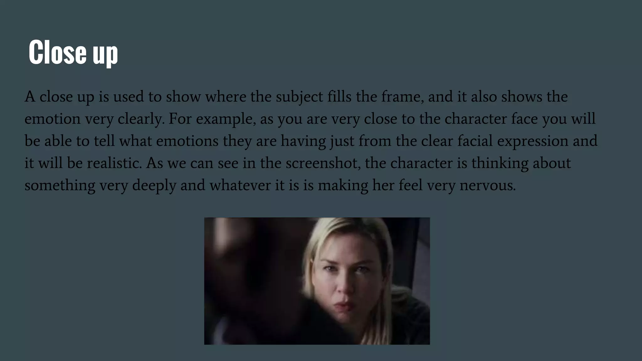 Close up
A close up is used to show where the subject fills the frame, and it also shows the
emotion very clearly. For example, as you are very close to the character face you will
be able to tell what emotions they are having just from the clear facial expression and
it will be realistic. As we can see in the screenshot, the character is thinking about
something very deeply and whatever it is is making her feel very nervous.
 