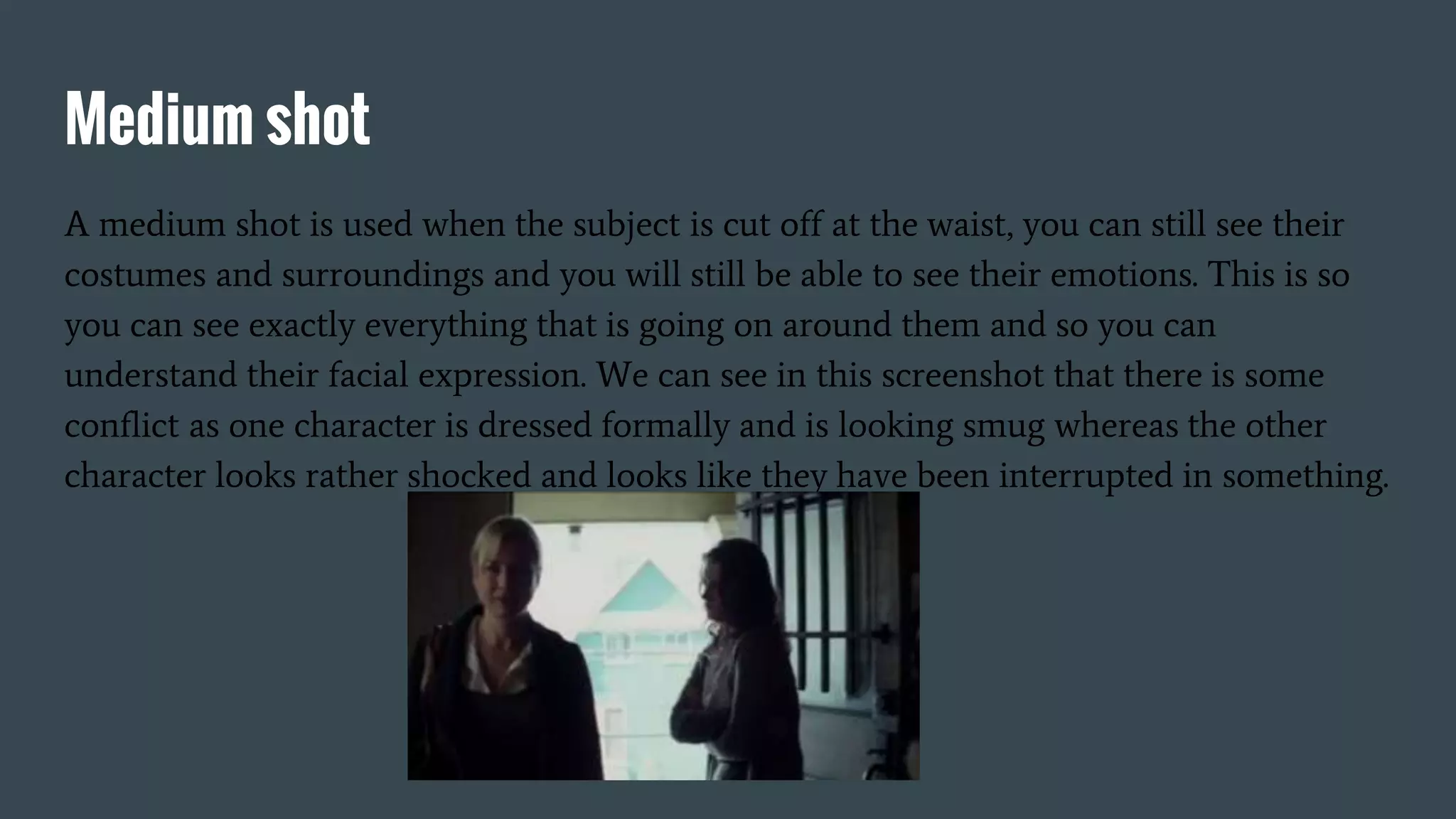 Medium shot
A medium shot is used when the subject is cut off at the waist, you can still see their
costumes and surroundings and you will still be able to see their emotions. This is so
you can see exactly everything that is going on around them and so you can
understand their facial expression. We can see in this screenshot that there is some
conflict as one character is dressed formally and is looking smug whereas the other
character looks rather shocked and looks like they have been interrupted in something.
 