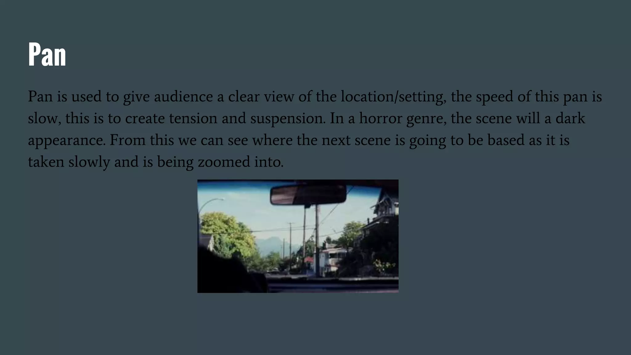 Pan
Pan is used to give audience a clear view of the location/setting, the speed of this pan is
slow, this is to create tension and suspension. In a horror genre, the scene will a dark
appearance. From this we can see where the next scene is going to be based as it is
taken slowly and is being zoomed into.
 
