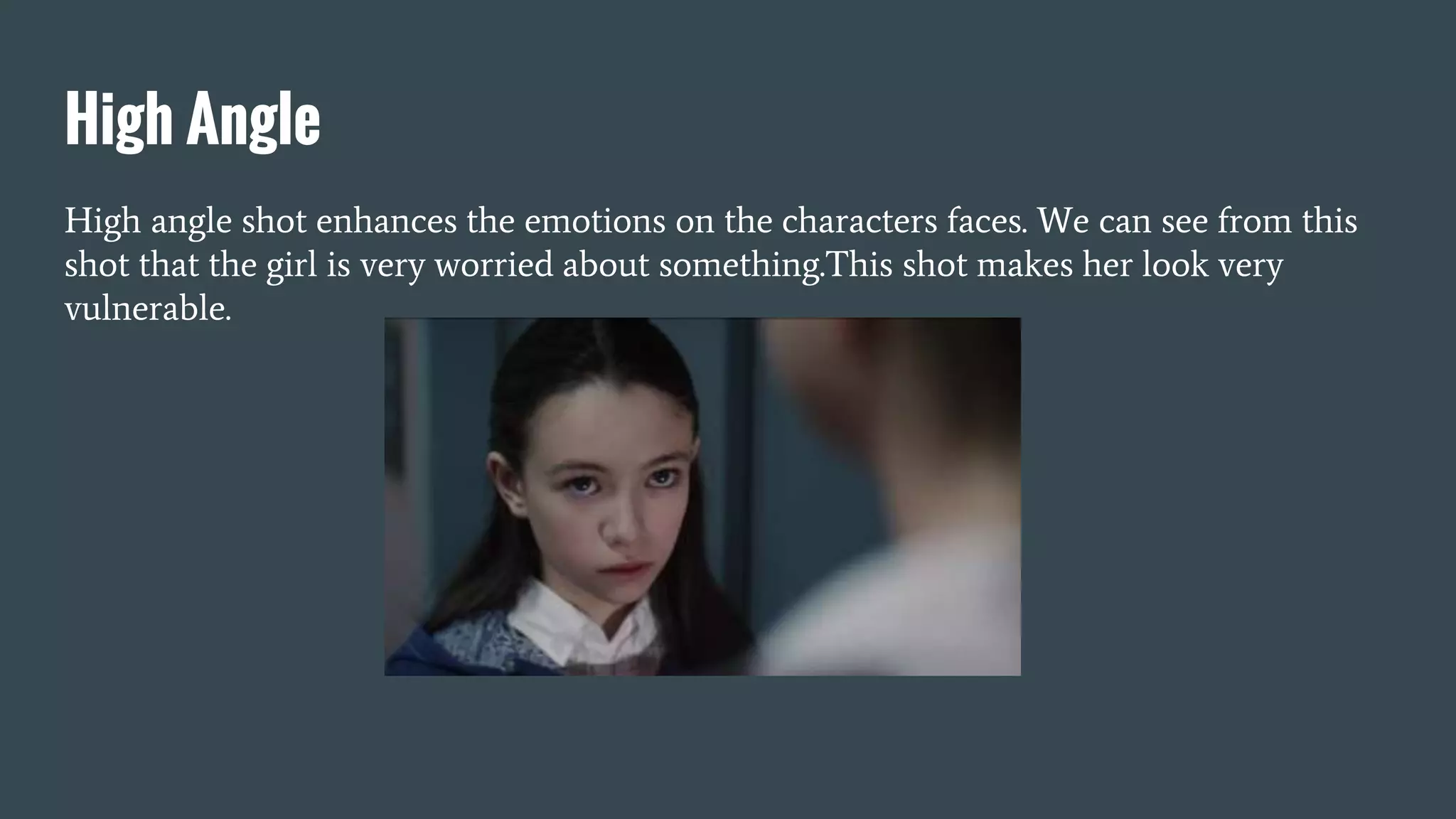 High Angle
High angle shot enhances the emotions on the characters faces. We can see from this
shot that the girl is very worried about something.This shot makes her look very
vulnerable.
 