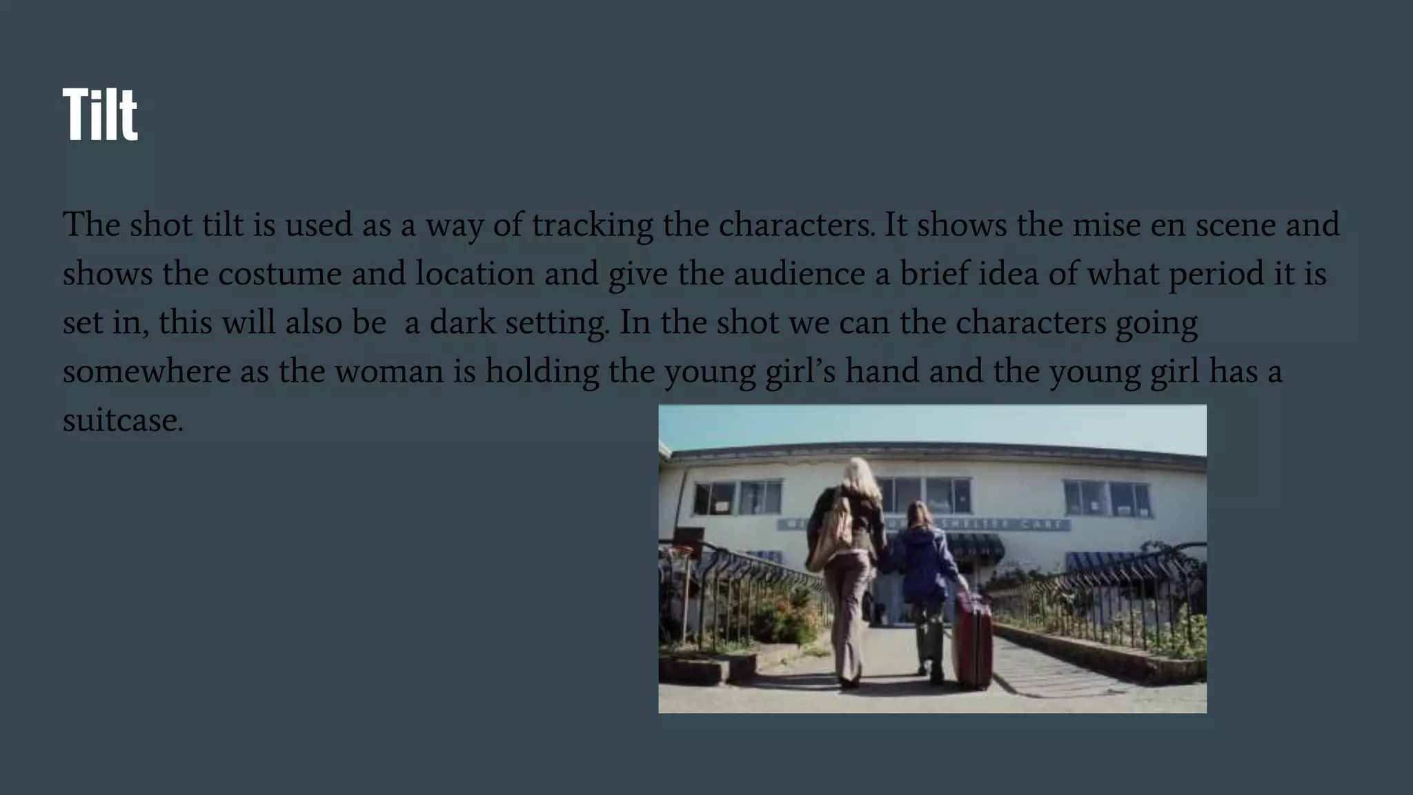 Tilt
The shot tilt is used as a way of tracking the characters. It shows the mise en scene and
shows the costume and location and give the audience a brief idea of what period it is
set in, this will also be a dark setting. In the shot we can the characters going
somewhere as the woman is holding the young girl’s hand and the young girl has a
suitcase.
 