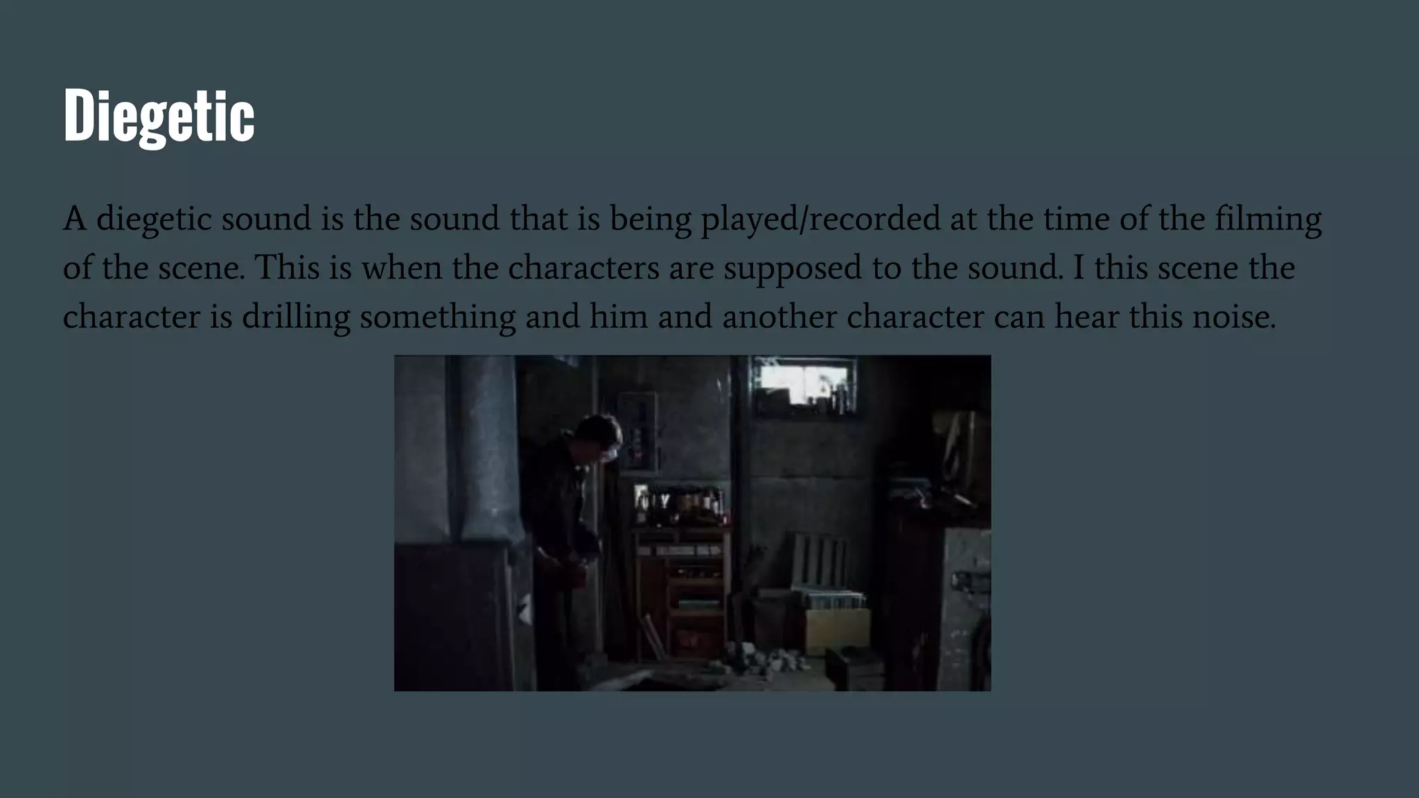 Diegetic
A diegetic sound is the sound that is being played/recorded at the time of the filming
of the scene. This is when the characters are supposed to the sound. I this scene the
character is drilling something and him and another character can hear this noise.
 