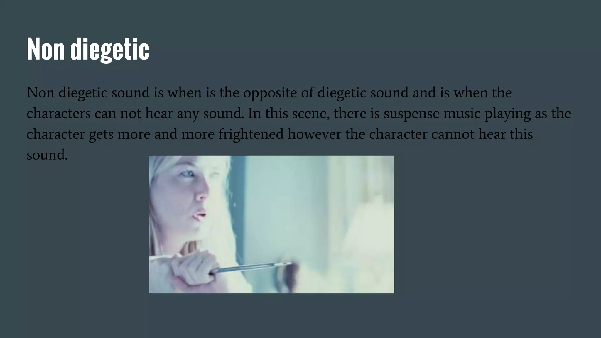 Non diegetic
Non diegetic sound is when is the opposite of diegetic sound and is when the
characters can not hear any sound. In this scene, there is suspense music playing as the
character gets more and more frightened however the character cannot hear this
sound.
 