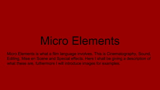 Micro Elements
Micro Elements is what a film language involves. This is Cinematography, Sound,
Editing, Mise en Scene and Special effects. Here I shall be giving a description of
what these are, futhermore I will introduce images for examples.
 