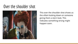 Over the shoulder shot
This over the shoulder shot shows us
the villain looking down on someone
giving them a stern look. This
indicates something wrong might
happen soon.
 