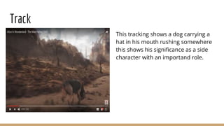 Track
This tracking shows a dog carrying a
hat in his mouth rushing somewhere
this shows his significance as a side
character with an importand role.
 