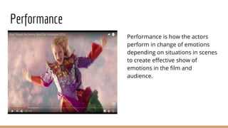 Performance
Performance is how the actors
perform in change of emotions
depending on situations in scenes
to create effective show of
emotions in the film and
audience.
 