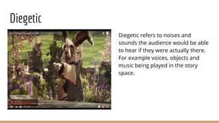 Diegetic
Diegetic refers to noises and
sounds the audience would be able
to hear if they were actually there.
For example voices, objects and
music being played in the story
space.
 