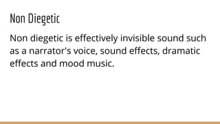 Non Diegetic
Non diegetic is effectively invisible sound such
as a narrator's voice, sound effects, dramatic
effects and mood music.
 