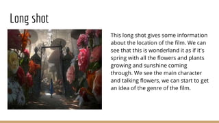 Long shot
This long shot gives some information
about the location of the film. We can
see that this is wonderland it as if it's
spring with all the flowers and plants
growing and sunshine coming
through. We see the main character
and talking flowers, we can start to get
an idea of the genre of the film.
 