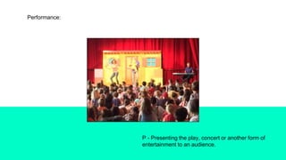 Performance:
P - Presenting the play, concert or another form of
entertainment to an audience.
 
