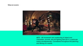 Mise-en-scene:
MES - All movement and positioning of object and
characters, sounds, set and lighting that are in a particular
scene simultaneously. Considered throughout the planning
and filming of a scene.
 
