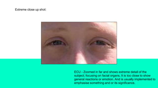 Extreme close up shot:
ECU - Zoomed in far and shows extreme detail of the
subject; focusing on facial organs. It is too close to show
general reactions or emotion. And is usually implemented to
emphasise something and or its significance.
 