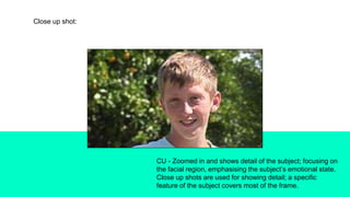 Close up shot:
CU - Zoomed in and shows detail of the subject; focusing on
the facial region, emphasising the subject’s emotional state.
Close up shots are used for showing detail; a specific
feature of the subject covers most of the frame.
 