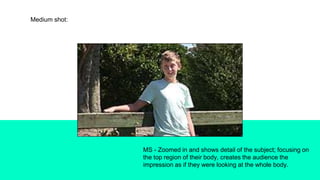 Medium shot:
MS - Zoomed in and shows detail of the subject; focusing on
the top region of their body, creates the audience the
impression as if they were looking at the whole body.
 