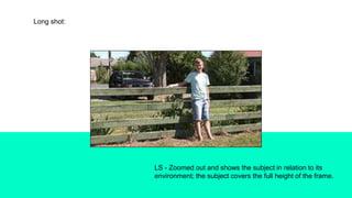 Long shot:
LS - Zoomed out and shows the subject in relation to its
environment; the subject covers the full height of the frame.
 