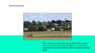 Extreme long shot:
ELS - Zoomed out and not showing detail of the subject;
with the purpose of showing the subject’s surroundings;
designed to show the audience where the action is taking
place.
 