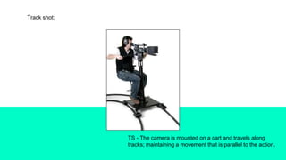 Track shot:
TS - The camera is mounted on a cart and travels along
tracks; maintaining a movement that is parallel to the action.
 