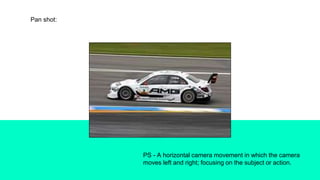 Pan shot:
PS - A horizontal camera movement in which the camera
moves left and right; focusing on the subject or action.
 