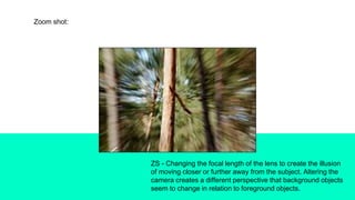 Zoom shot:
ZS - Changing the focal length of the lens to create the illusion
of moving closer or further away from the subject. Altering the
camera creates a different perspective that background objects
seem to change in relation to foreground objects.
 