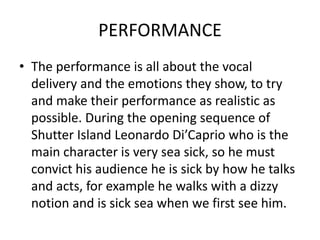 PERFORMANCE
• The performance is all about the vocal
  delivery and the emotions they show, to try
  and make their performance as realistic as
  possible. During the opening sequence of
  Shutter Island Leonardo Di’Caprio who is the
  main character is very sea sick, so he must
  convict his audience he is sick by how he talks
  and acts, for example he walks with a dizzy
  notion and is sick sea when we first see him.
 