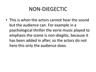 NON-DIEGECTIC
• This is when the actors cannot hear the sound
  but the audience can. For example in a
  psychological thriller the eerie music played to
  emphasis the scene is non-diegitic, because it
  has been added in after, so the actors do not
  here this only the audience does.
 