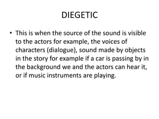DIEGETIC
• This is when the source of the sound is visible
  to the actors for example, the voices of
  characters (dialogue), sound made by objects
  in the story for example if a car is passing by in
  the background we and the actors can hear it,
  or if music instruments are playing.
 