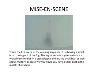 MISE-EN-SCENE




This is the first scene of the opening sequence, it is showing a small
boat coming out of the fog. The fog represents mystery which is a
typically convention in a psychological thriller, the small boat as well
shows mystery, because we why would you have a small boat in the
middle of nowhere.
 