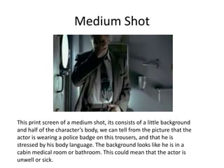 Medium Shot




This print screen of a medium shot, its consists of a little background
and half of the character’s body, we can tell from the picture that the
actor is wearing a police badge on this trousers, and that he is
stressed by his body language. The background looks like he is in a
cabin medical room or bathroom. This could mean that the actor is
unwell or sick.
 