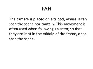 PAN
The camera is placed on a tripod, where is can
scan the scene horizontally. This movement is
often used when following an actor, so that
they are kept in the middle of the frame, or so
scan the scene.
 
