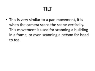 TILT
• This is very similar to a pan movement, it is
  when the camera scans the scene vertically.
  This movement is used for scanning a building
  in a frame, or even scanning a person for head
  to toe.
 