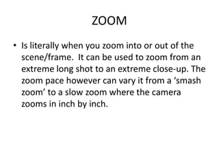 ZOOM
• Is literally when you zoom into or out of the
  scene/frame. It can be used to zoom from an
  extreme long shot to an extreme close-up. The
  zoom pace however can vary it from a ‘smash
  zoom’ to a slow zoom where the camera
  zooms in inch by inch.
 