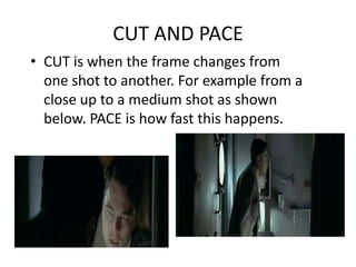 CUT AND PACE
• CUT is when the frame changes from
  one shot to another. For example from a
  close up to a medium shot as shown
  below. PACE is how fast this happens.
 