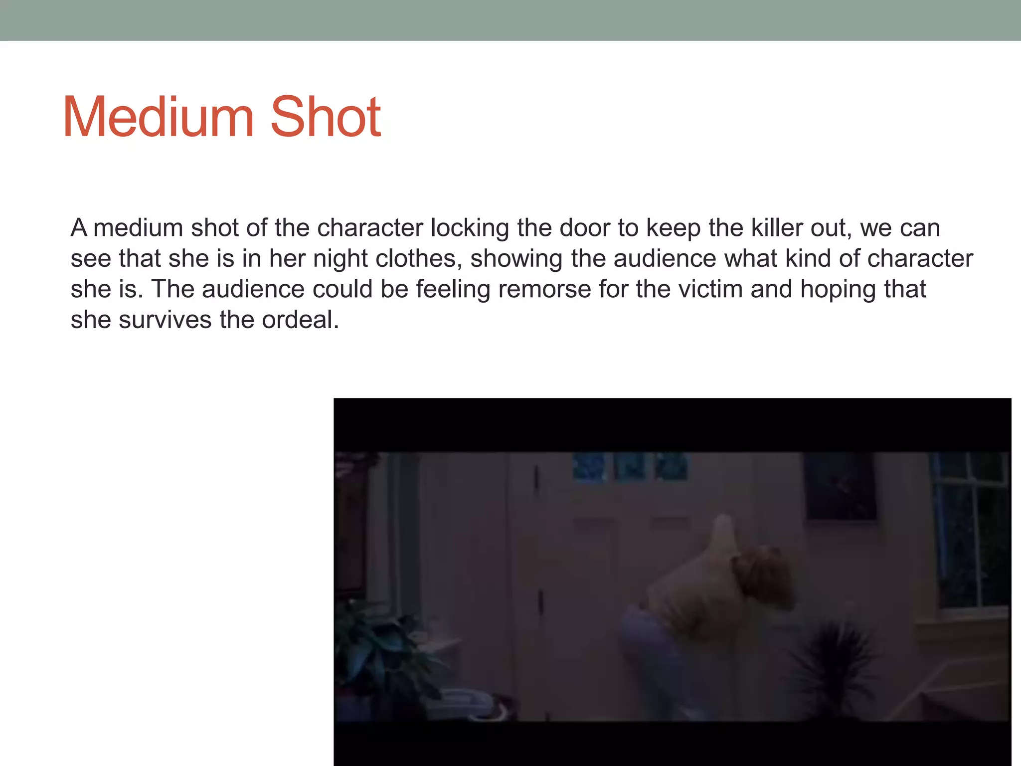 Medium Shot 
A medium shot of the character locking the door to keep the killer out, we can 
see that she is in her night clothes, showing the audience what kind of character 
she is. The audience could be feeling remorse for the victim and hoping that 
she survives the ordeal. 
 